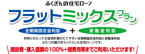 ふくぎんの住宅ローン/フラットミックスプラン/全期間固定金利型/変動金利型/将来にわたっての経済計画がたてやすい全期間固定金利型と変動金利型ふたつの魅力をミックスした住宅ローンです。/建設費・購入価格の100%+諸費用等までご利用いただけます!