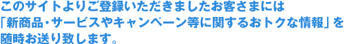 このサイトよりご登録いただきましたお客さまには「新商品・サービスやキャンペーン等に関するおトクな情報」を随時お送り致します。