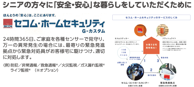 シニアの方々に「安全・安心」な暮らしをしていただくために。セコム・ホームセキュリティ G-カスタム 24時間365日、ご家庭を各種センサーで見守り、万一の異常発生の場合には、最寄りの緊急発進拠点から緊急対処員がお客様宅に駆けつけ、適切に対処します。(例)防犯/非常通報/救急通報※/火災監視/ガス漏れ監視※/ライフ監視※(※オプション)