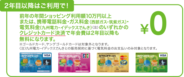 2年目以降はご利用で!前年の年間ショッピング利用額10万円以上または、携帯電話料金・ガス料金(西部ガス・筑紫ガス)・電気料金(九州電力・イデックスでんき)<注>のいずれかのクレジットカード決済で年会費は2年目以降も無料になります。※ゴールドカード、ヤングゴールドカードは対象外となります。<注>九州電力・イデックスでんきとの販売契約に基づく電気料金のお支払いのみ対象となります。
