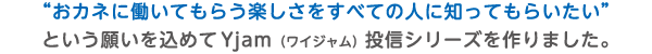”おカネに働いてもらう楽しさをすべての人に知ってもらいたい”という願いを込めてYjam(ワイジャム)投信シリーズを作りました。