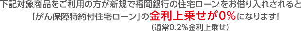 下記対象商品をご利用の方が新規で福岡銀行の住宅ローン(※)をお借り入れされると「がん保障特約付住宅ローン」の金利上乗せが0%(通常0.2%金利上乗せ)になります!