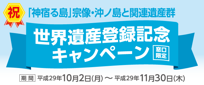 【神宿る島宗像・沖ノ島と関連遺産群】世界遺産登録記念キャンペーン(窓口限定) 期間:平成29年10月2日(月)~平成29年11月30日(木)