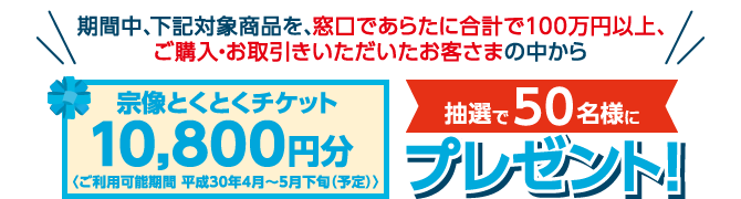 期間中、下記対象商品を窓口で新たに合計で100万円以上、ご購入・お取引きいただいたお客さまの中から、宗像とくとくチケット10800円分を抽選で50名様にプレゼント!