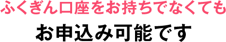 ふくぎん口座をお持ちでなくてもお申し込み可能です