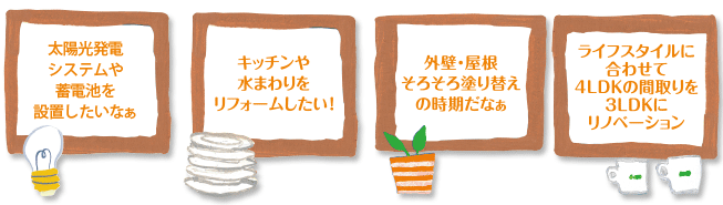 「太陽光発電システムや蓄電池を設置したいなぁ」「キッチンや水まわりをリフォームしたい!」「外壁・屋根そろそろ塗り替えの時期だなぁ」「ライフスタイルに合わせて4LDKの間取りを3LDKにリノベーション!」