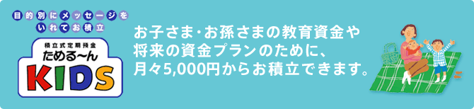 お子さま・お孫さまの教育資金や将来の資金プランのために、月々5,000円からお積立できます。