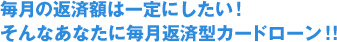 毎月の返済額は一定にしたい！そんなあなたに毎月返済型カードローン！！