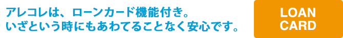 アレコレは、ローンカード機能付き。いざという時にもあわてることなく安心です。