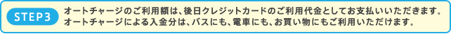 STEP3.オートチャージのご利用額は、後日クレジットカードのご利用代金としてお支払いいただきます。/オートチャージによる入金分は、バスにも、電車にも、お買い物にもご利用いただけます。