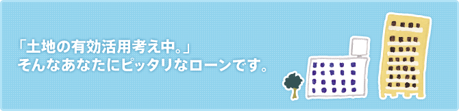 「土地の有効活用考え中。」 そんなあなたにピッタリなローンです。