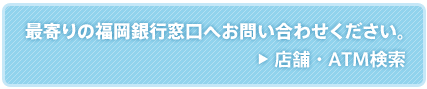 最寄の福岡銀行窓口へお問い合わせ下さい。/店舗・ATM検索