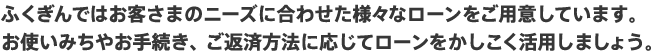 ふくぎんではお客さまのニーズに合わせた様々なローンをご用意しています。/お使いみちやお手続き、ご返済方法に応じてローンをかしこく活用しましょう。