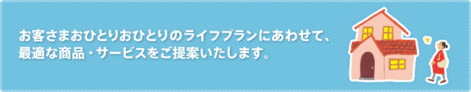 お客さまおひとりおひとりのライフプランにあわせて、最適な商品・サービスをご提案いたします。