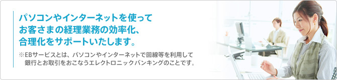 パソコンやインターネットを使ってお客さまの経理業務の効率化、合理化をサポートいたします。※EBサービスとは、パソコンやインターネットで回線等を利用して銀行とお取引をおこなうエレクトロニックバンキングのことです。