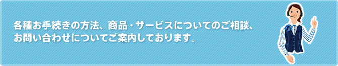 各種お手続きの方法、商品・サービスについてのご相談、お問い合わせについてご案内しております。