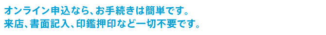 オンライン申込なら、お手続きは簡単です。来店、書面記入、印鑑押印など一切不要です。