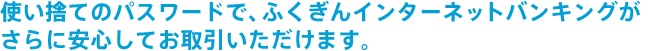 使い捨てのパスワードで、ふくぎんインターネットバンキングが さらに安心してお取引いただけます。