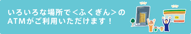 いろいろな場所で＜ふくぎん＞のATMがご利用いただけます！