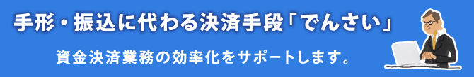 手形・振込に代わる決済手段「でんさい」・・・資金決済業務の効率化をサポートします。