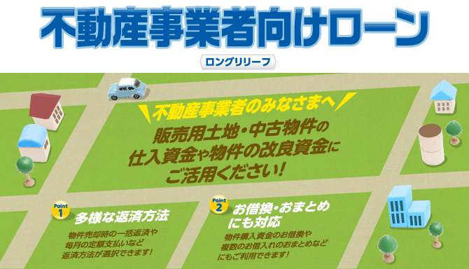 不動産事業者向けローン「ロングリリーフ」<不動産事業者のみなさまへ>販売用土地・中古物件の仕入資金や物件の改良資金にご活用ください!