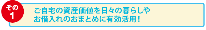 その1:ご自宅の資産価値を日々の暮らしやお借入れのおまとめに有効活用！