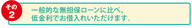 その2：一般的な無担保ローンに比べ、低金利でお借入れいただけます。