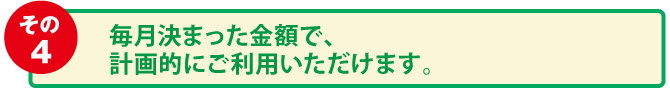 毎月決まった金額で、計画的にご利用いただけます。