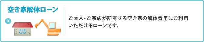 ＜空き家解体ローン＞ご本人・ご家族が所有する空き家の解体費用にご利用いただけるローンです。