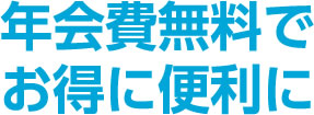 年会費無料で お得に便利に