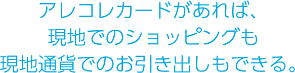 アレコレカードがあれば
現地でのショッピングも現地通貨でのお引き出しもできる