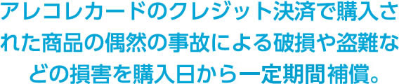 アレコレカードのクレジット決済で購入された商品の偶然の事故による破損や盗難などの損害を購入日から90日間補償。