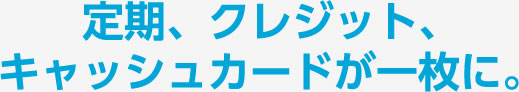 定期、クレジット、キャッシュカードが一枚に。