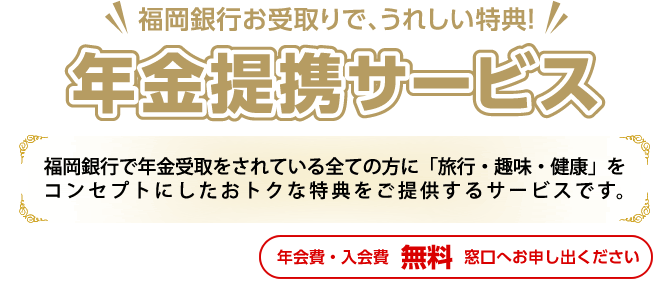 年金提携サービス:福岡銀行で年金受取をされている全ての方に「旅行・健康」をコンセプトにしたおトクな特典をご提供するサービスです。(年会費・入会金 無料 お申出制)