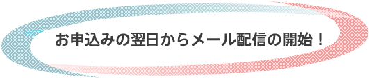 お申込みの翌日からメール配信の開始!