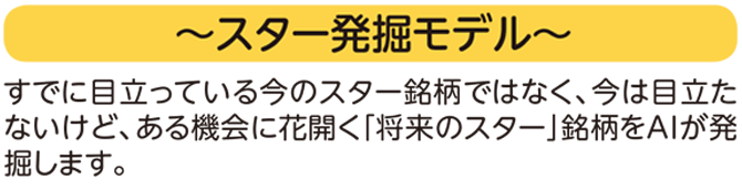 ~スター発掘モデル~ すでに目立っている今のスター銘柄ではなく、
今は目立たないけど、ある機会に花開く「将来のスター」銘柄をAIが発掘します。