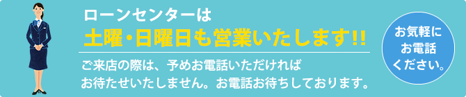 ローンセンターは土曜・日曜日も営業いたします!!ご来店の際は、予めお電話いただければお待たせいたしません。お電話お待ちしております。