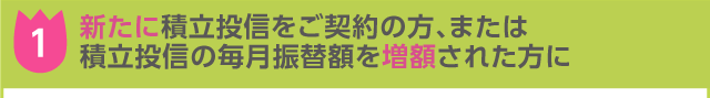 (1)新たに積立投信をご契約の方、または積立投信の毎月振替額を増額された方に