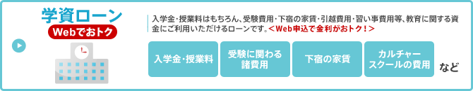 学資ローン／入学金・授業料はもちろん、受験費用・下宿の家賃・引越費用・習い事費用等、教育に関する資金にご利用いただけるローンです。 ＜Web申込で金利がおトク！＞