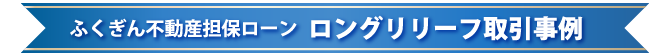 ふくぎん不動産担保ローン　ロングリリーフ取引事例