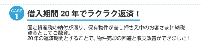 ケース1：借入期間２０年でラクラク返済！固定資産税の納付が滞り、保有物件が差し押さえ中のお客さまに納税資金としてご融資。２０年の返済期間とすることで、物件売却の回避と収支改善ができました！