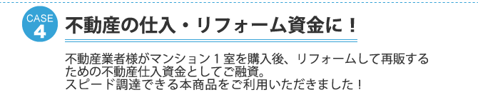 ケース4：不動産の仕入・リフォーム資金に！不動産業者様がマンション1室を購入後、リフォームして再販するための不動産仕入資金としてご融資。 スピード調達できる本商品をご利用いただきました！