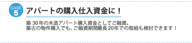 ケース5：アパートの購入仕入資金に！築30年の木造アパート購入資金としてご融資。 築古の物件購入でも、ご融資期間最長20年での取組も検討できます！