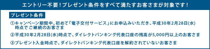 プレゼント条件 1.キャンペーン期間中、初めて電子交付サービスにお申込みいただき、平成30年2月28日(水)時点でご継続のお客さま 2.平成30年2月28日(水)時点で、ダイレクトバンキング代表口座の残高が5,000円以上のお客さま 3.プレゼント入金時点で、ダイレクトバンキング代表口座を解約されていないお客さま