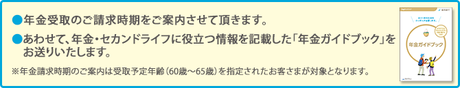 年金受取のご請求時期をご案内させて頂きます。 あわせて、年金・セカンドライフに役立つ情報を記載した「年金ガイドブック」をお送りいたします。