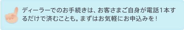 ディーラーでのお手続きは、お客さまご自身が電話１本するだけで済むことも。 まずはお気軽にお申込みを！