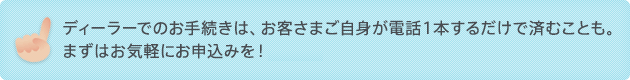 ディーラーでのお手続きは、お客さまご自身が電話1本するだけで済むことも。 まずはお気軽にお申込みを!