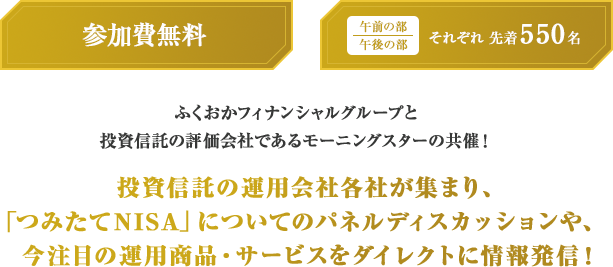 参加費無料 午前の部 午後の部 それぞれ先着550名 ふくおかフィナンシャルグループと投資信託の評価会社であるモーニングスターの共催!投資信託の運用会社各社が集まり、「つみたてNISA」についてのパネルディスカッションや、今注目の運用商品・サービスをダイレクトに情報発信!