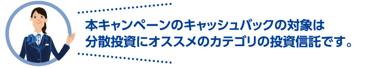 本キャンペーンのキャッシュバックの対象は分散投資にオススメのカテゴリの投資信託です。