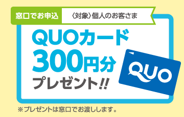 窓口でお申込〈対象〉個人・法人のお客さま QUOカード300円分プレゼント!!※プレゼントは窓口でお渡しします。